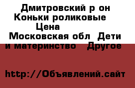 Дмитровский р-он.Коньки роликовые. › Цена ­ 1 500 - Московская обл. Дети и материнство » Другое   